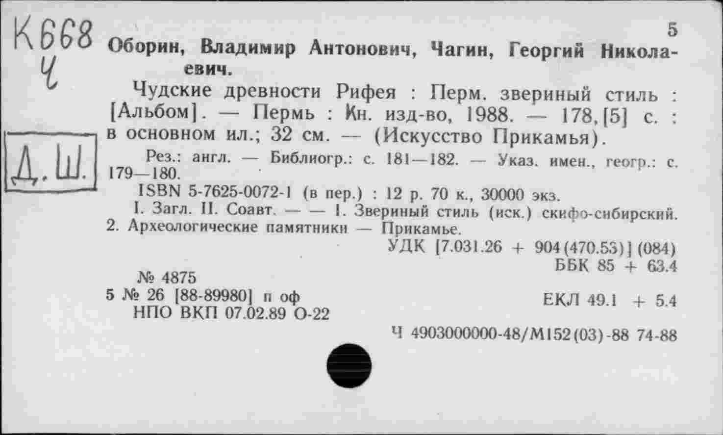 ﻿К6Є8
Y
д.ш.
5
Оборин, Владимир Антонович, Чагин, Георгий Николаевич.
Чудские древности Рифея : Перм, звериный стиль : [Альбом]. — Пермь : Кн. изд-во, 1988. — 178, [5] с. : в основном ил.; 32 см. — (Искусство Прикамья).
Рез.: англ. — Библиогр.: с. 181 — 182. — Указ, имен., геогр.: с. 179—180.
ISBN 5-7625-0072-1 (в пер.) : 12 р. 70 к., 30000 экз.
I. Загл. II. Соавт. --1. Звериный стиль (иск.) скифо-сибирский.
2. Археологические памятники — Прикамье.
УДК (7.031.26 + 904 (470.53) ] (084)
ББК 85 + 63.4 № 4875
5 № 26 [88-89980] п оф	ЕКЛ 49.1 +54
НПО ВКП 07.02.89 0-22
Ч 4903000000-48/М152(03)-88 74-88